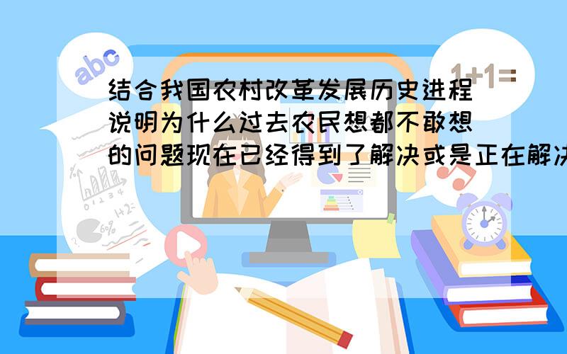 结合我国农村改革发展历史进程说明为什么过去农民想都不敢想的问题现在已经得到了解决或是正在解决.别几句话就搞定了啊,这是我们考试的问答题,.