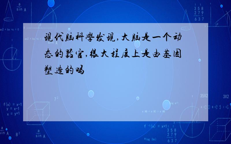 现代脑科学发现,大脑是一个动态的器官,很大程度上是由基因塑造的吗