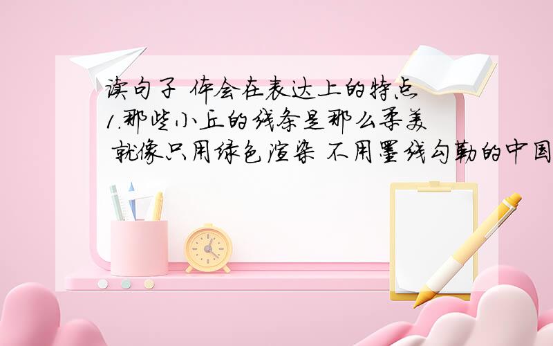 读句子 体会在表达上的特点 1.那些小丘的线条是那么柔美 就像只用绿色渲染 不用墨线勾勒的中国画那样到处翠色欲流,轻轻流入云际.（2）马上的男女老少穿着各色的衣裳,群马疾驰,襟飘带