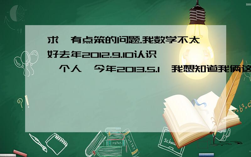 求一有点笨的问题.我数学不太好去年2012.9.10认识一个人,今年2013.5.1,我想知道我俩这是认识了多久 - 我算数能力特别不灵光,求指教