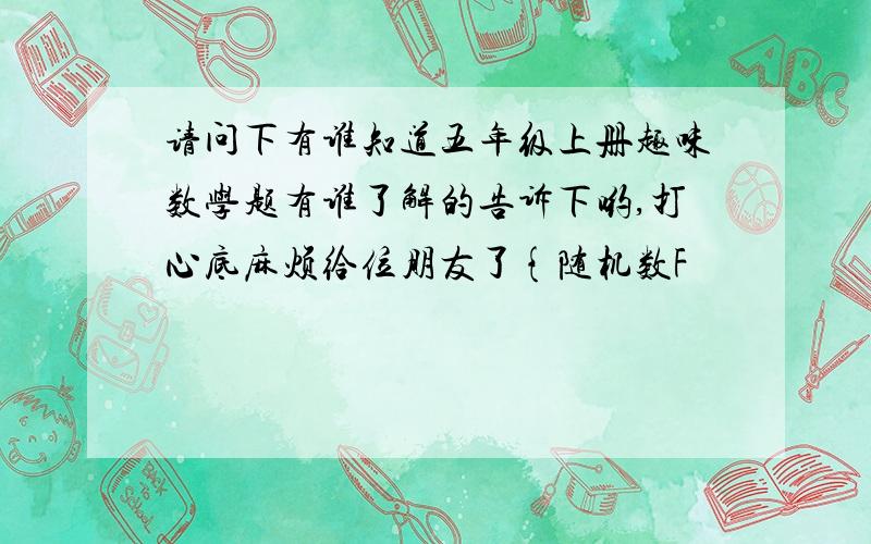 请问下有谁知道五年级上册趣味数学题有谁了解的告诉下哟,打心底麻烦给位朋友了{随机数F