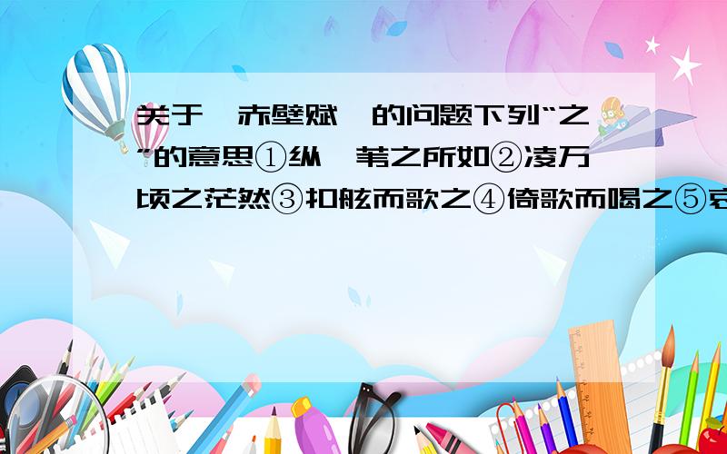 关于《赤壁赋》的问题下列“之”的意思①纵一苇之所如②凌万顷之茫然③扣舷而歌之④倚歌而喝之⑤哀吾生之须臾⑥苟非吾之所有