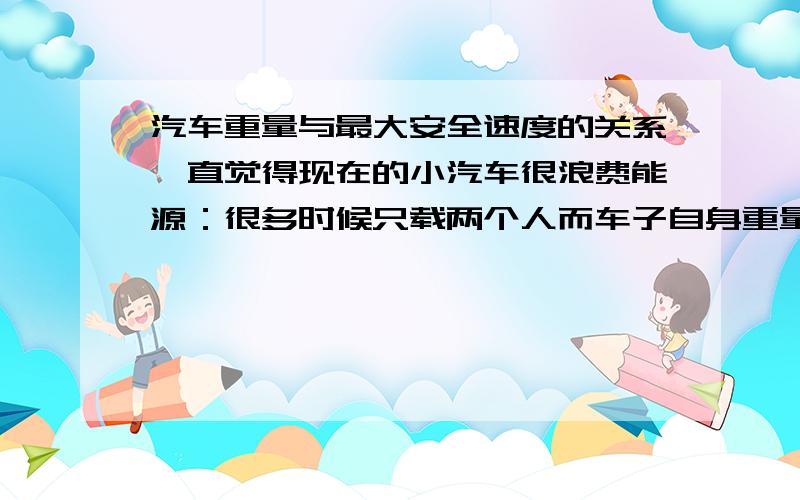 汽车重量与最大安全速度的关系一直觉得现在的小汽车很浪费能源：很多时候只载两个人而车子自身重量远远超过了所载人的重量岂不是大部分能量都浪费在车子自身上,但是把车子造的比人