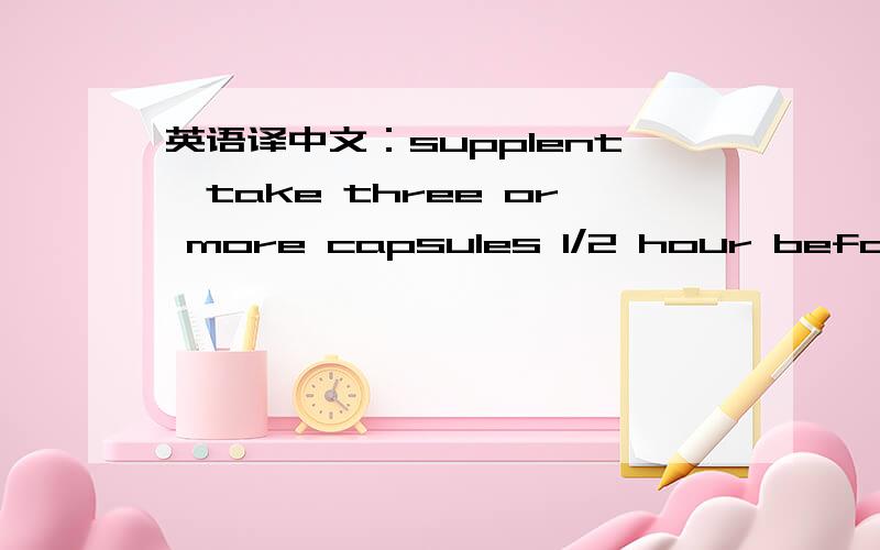 英语译中文：supplent,take three or more capsules 1/2 hour before meals with 8 oz.of water.