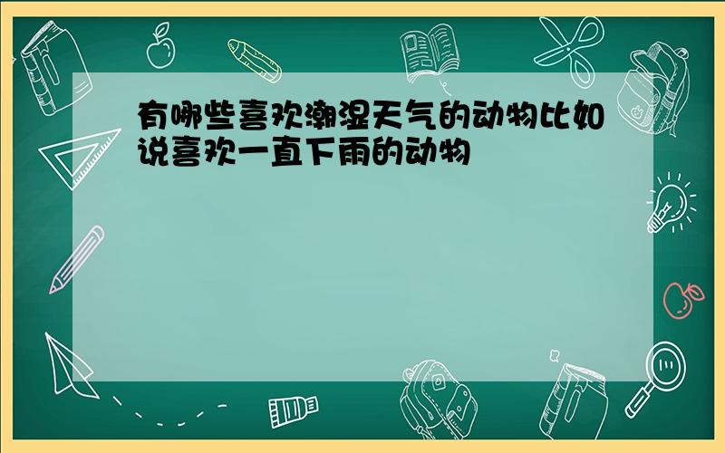 有哪些喜欢潮湿天气的动物比如说喜欢一直下雨的动物