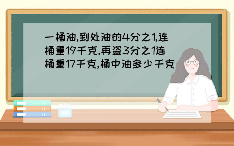 一桶油,到处油的4分之1,连桶重19千克.再盗3分之1连桶重17千克,桶中油多少千克