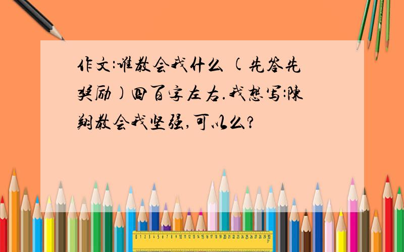 作文:谁教会我什么 (先答先奖励)四百字左右.我想写:陈翔教会我坚强,可以么?