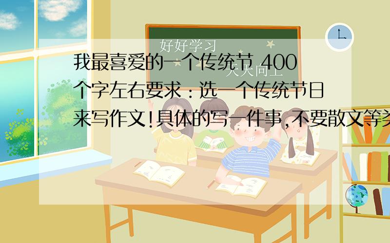 我最喜爱的一个传统节 400个字左右要求：选一个传统节日来写作文!具体的写一件事,不要散文等类型.一小时内本人上线,最晚9:32分看!如果很好,再加奖赏!