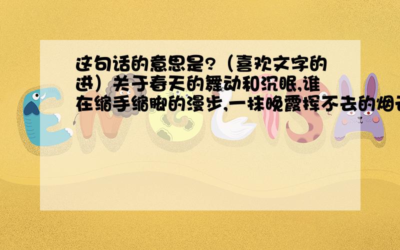 这句话的意思是?（喜欢文字的进）关于春天的舞动和沉眠,谁在缩手缩脚的漫步,一抹晚霞挥不去的烟云,爱在彼岸作别此岸的流年.