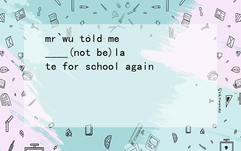 mr`wu told me ____(not be)late for school again