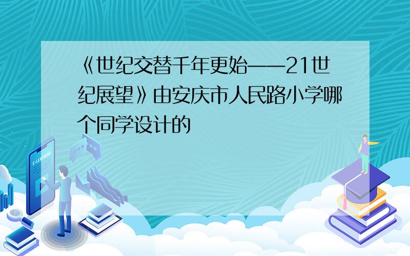 《世纪交替千年更始——21世纪展望》由安庆市人民路小学哪个同学设计的