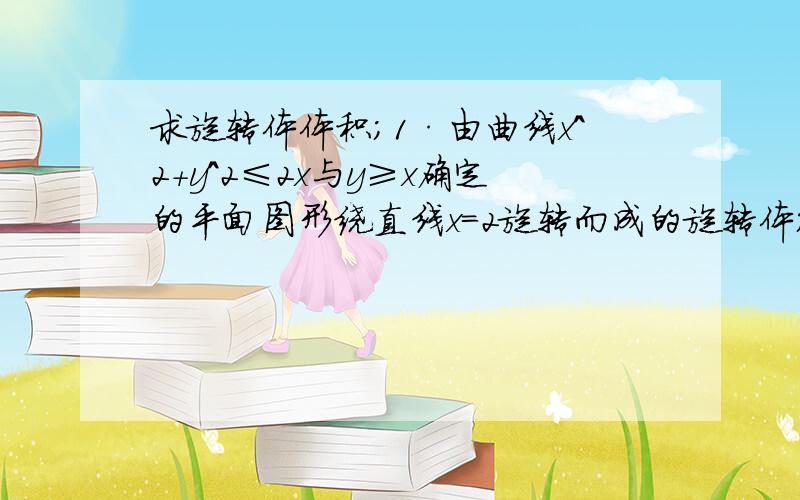 求旋转体体积；1·由曲线x^2+y^2≤2x与y≥x确定的平面图形绕直线x=2旋转而成的旋转体；2由曲线y=3-／x^2-1／与x轴围成封闭图形绕直线y=3旋转而成的旋转体