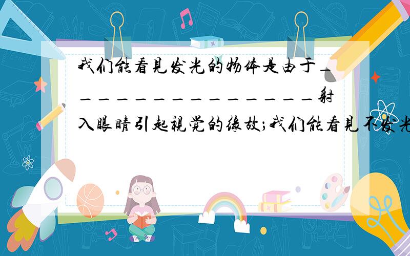 我们能看见发光的物体是由于______________射入眼睛引起视觉的缘故；我们能看见不发光的物体是由于__________________射入眼睛引起视觉的缘故