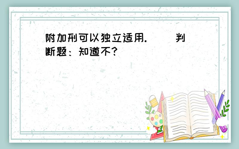 附加刑可以独立适用.( )判断题：知道不?