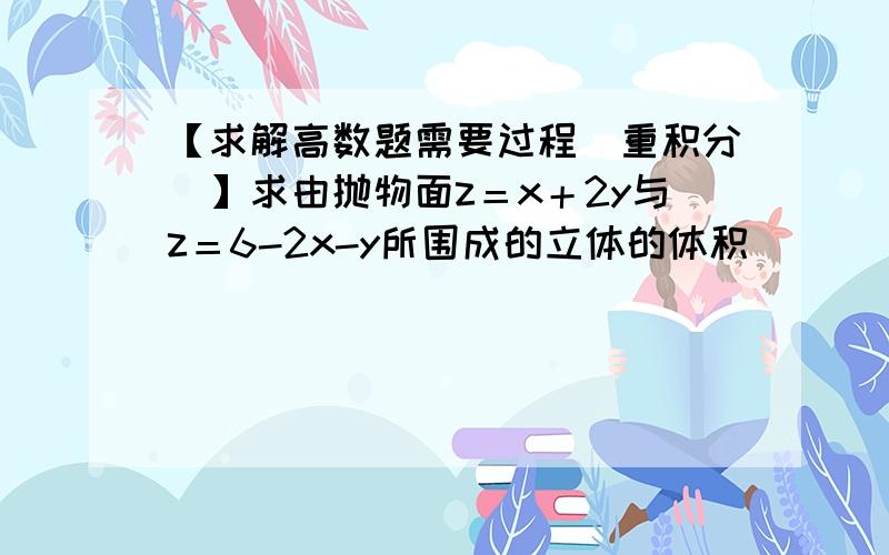 【求解高数题需要过程(重积分)】求由抛物面z＝x＋2y与z＝6-2x-y所围成的立体的体积