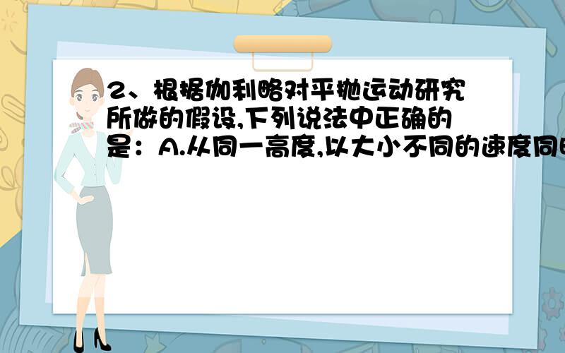 2、根据伽利略对平抛运动研究所做的假设,下列说法中正确的是：A.从同一高度,以大小不同的速度同时水平抛出两个物体,它们一定同时落地,但抛出的水平距离一定不同B.从不同高度,以相同的