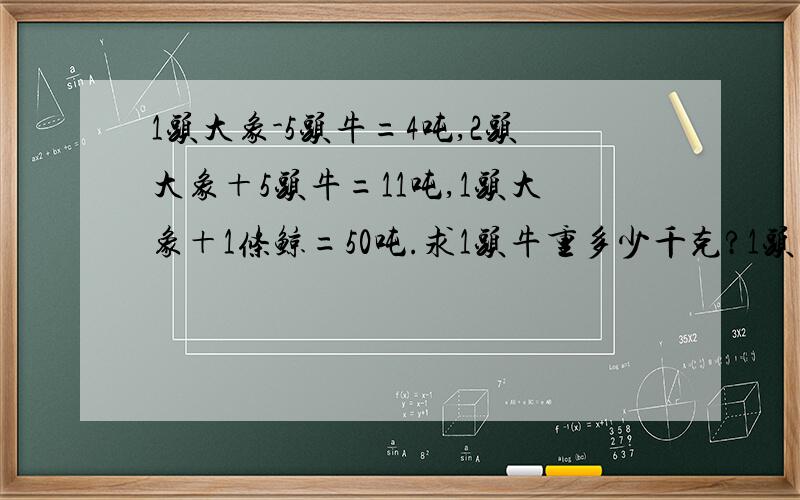 1头大象-5头牛=4吨,2头大象＋5头牛=11吨,1头大象＋1条鲸=50吨.求1头牛重多少千克?1头象重多少吨?1条鲸重多少吨?