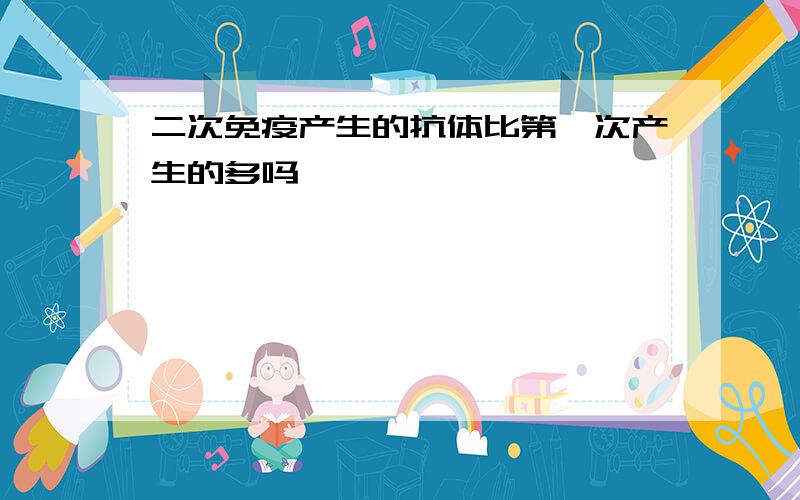 二次免疫产生的抗体比第一次产生的多吗