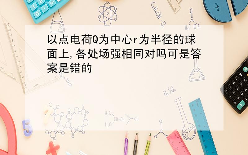 以点电荷Q为中心r为半径的球面上,各处场强相同对吗可是答案是错的