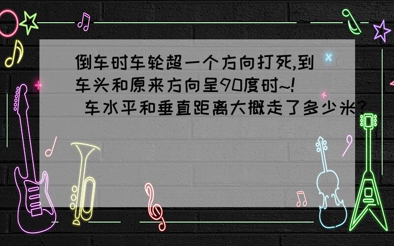 倒车时车轮超一个方向打死,到车头和原来方向呈90度时~! 车水平和垂直距离大概走了多少米?