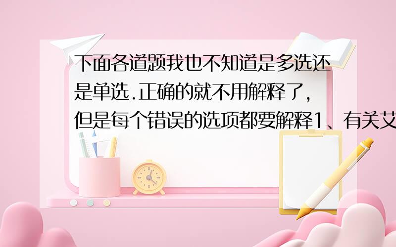 下面各道题我也不知道是多选还是单选.正确的就不用解释了,但是每个错误的选项都要解释1、有关艾滋病的说法不正确的是 A.HIV能够攻击人体的免疫系统,主要能够侵入T细胞B.HIV分布于各种内