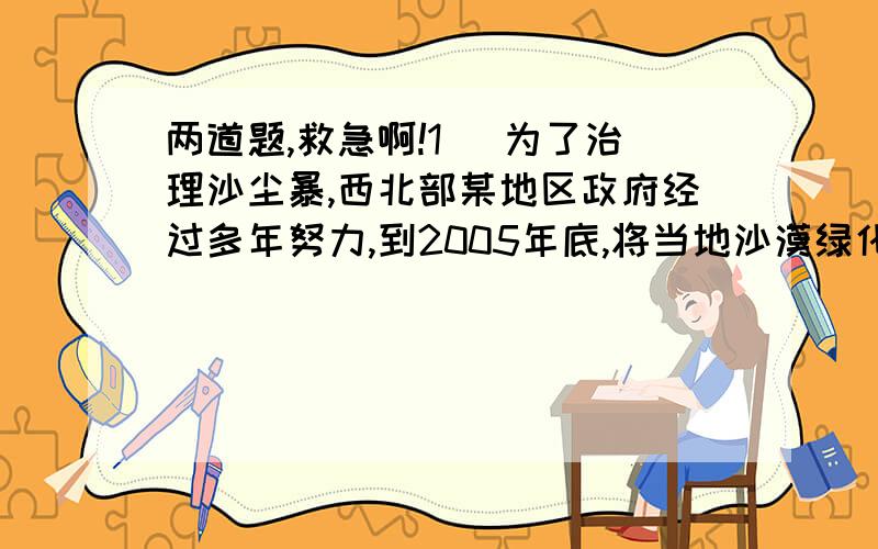 两道题,救急啊!1． 为了治理沙尘暴,西北部某地区政府经过多年努力,到2005年底,将当地沙漠绿化了40％,从2006年开始,计划每年出现这种现象：原有沙漠面积的12％被绿化,既改造为绿洲（被绿化