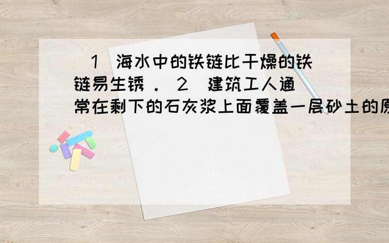 （1）海水中的铁链比干燥的铁链易生锈 .（2）建筑工人通常在剩下的石灰浆上面覆盖一层砂土的原因是 .