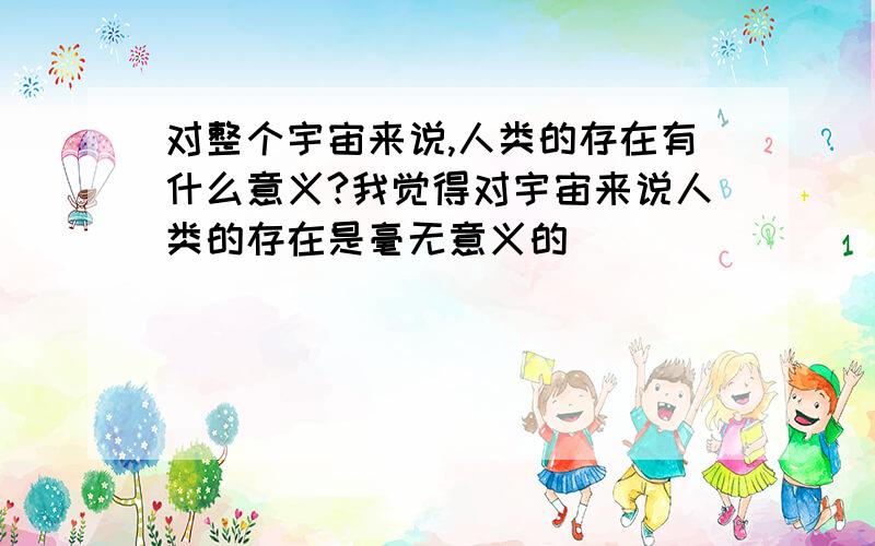 对整个宇宙来说,人类的存在有什么意义?我觉得对宇宙来说人类的存在是毫无意义的