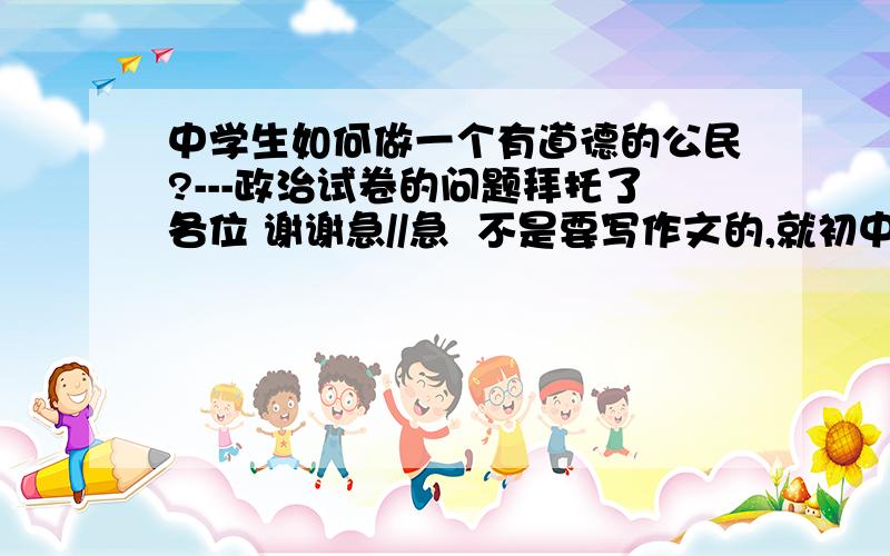 中学生如何做一个有道德的公民?---政治试卷的问题拜托了各位 谢谢急//急  不是要写作文的,就初中的,政治的试卷