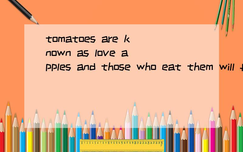 tomatoes are known as love apples and those who eat them will fall in love.西红柿作为爱的苹果和吃掉它们落进爱河的人们是被知道的.我翻译的正确吗?但感觉怪怪的