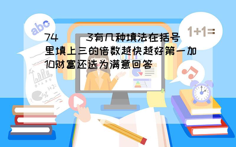 74（ ）3有几种填法在括号里填上三的倍数越快越好第一加10财富还选为满意回答