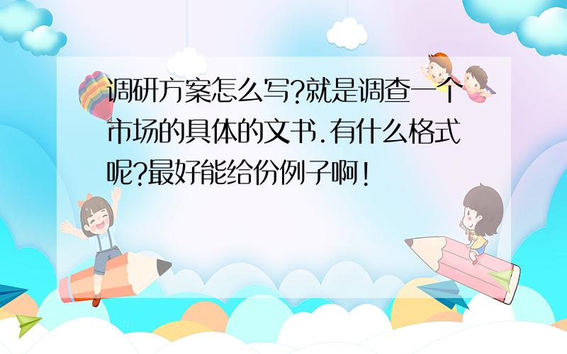 调研方案怎么写?就是调查一个市场的具体的文书.有什么格式呢?最好能给份例子啊!