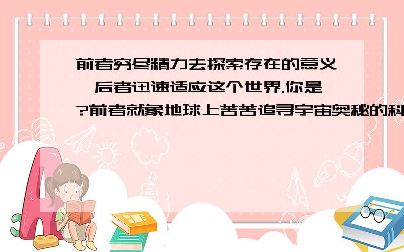 前者穷尽精力去探索存在的意义,后者迅速适应这个世界.你是?前者就象地球上苦苦追寻宇宙奥秘的科学家,他或许聪明绝顶,或许知识渊博,却永远不可能找出所有未知的答案.而后者则象是人类