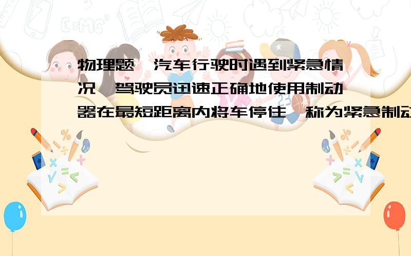 物理题一汽车行驶时遇到紧急情况,驾驶员迅速正确地使用制动器在最短距离内将车停住,称为紧急制动.设一汽车行驶时遇到紧急情况,驾驶员迅速正确地使用制动器在最短距离内将车停住,称