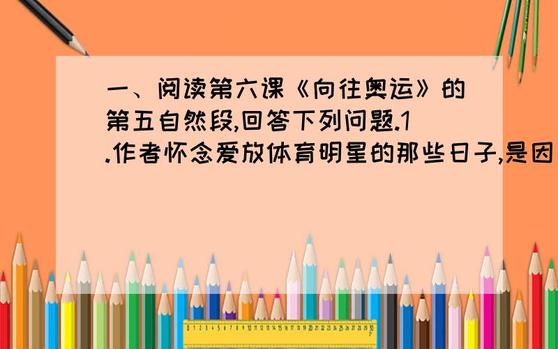 一、阅读第六课《向往奥运》的第五自然段,回答下列问题.1.作者怀念爱放体育明星的那些日子,是因为_________________________________________________________________.作者渴望2008年北京奥运会到来的时候,