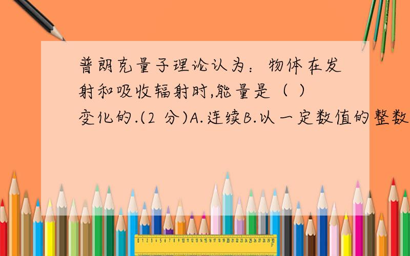 普朗克量子理论认为：物体在发射和吸收辐射时,能量是（ ）变化的.(2 分)A.连续B.以一定数值的整数倍跳跃式C.无规则D.不