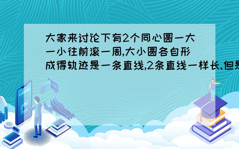 大家来讨论下有2个同心圆一大一小往前滚一周,大小圆各自形成得轨迹是一条直线,2条直线一样长.但是我们知道2个圆各滚一周,他们得轨迹应该是他们各自的周长才对,那他们的周长明明是不