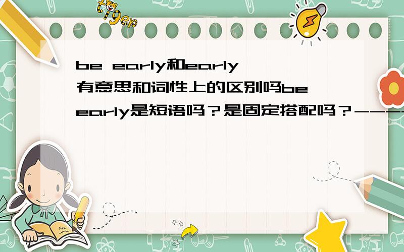 be early和early有意思和词性上的区别吗be early是短语吗？是固定搭配吗？---------------------------------He is always early for workHe always finish homework early上面两句表述都对吗？