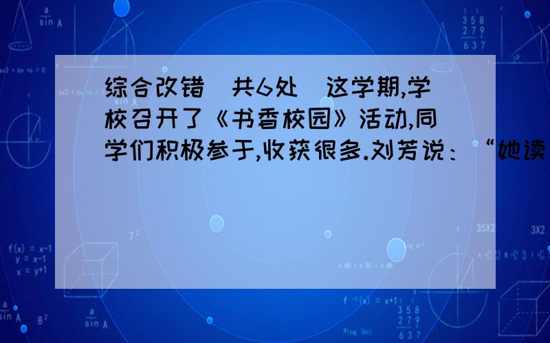 综合改错（共6处）这学期,学校召开了《书香校园》活动,同学们积极参于,收获很多.刘芳说：“她读了《草房子》《假如给我三天光阴》等书籍,还参加了读书会报会,课外生活和写作水平都提