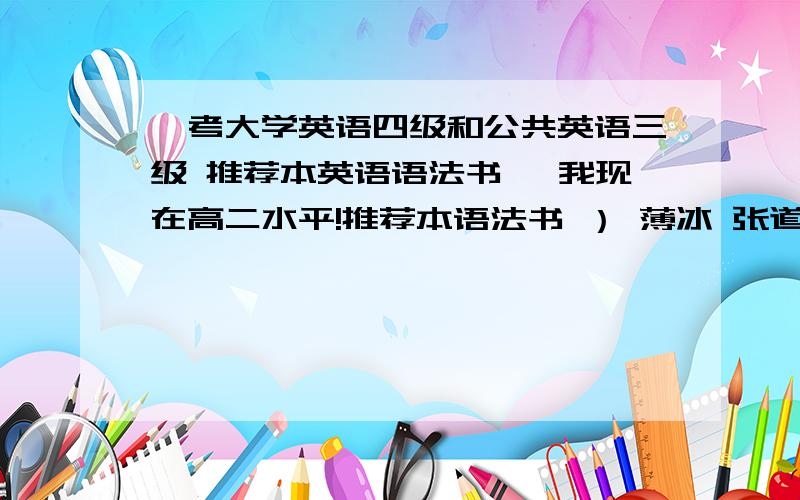 【考大学英语四级和公共英语三级 推荐本英语语法书 】我现在高二水平!推荐本语法书 ） 薄冰 张道真 无敌 他们英语侧重点是什么