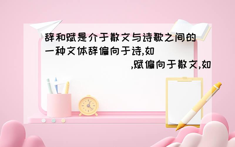 辞和赋是介于散文与诗歌之间的一种文体辞偏向于诗,如___________,赋偏向于散文,如__________.