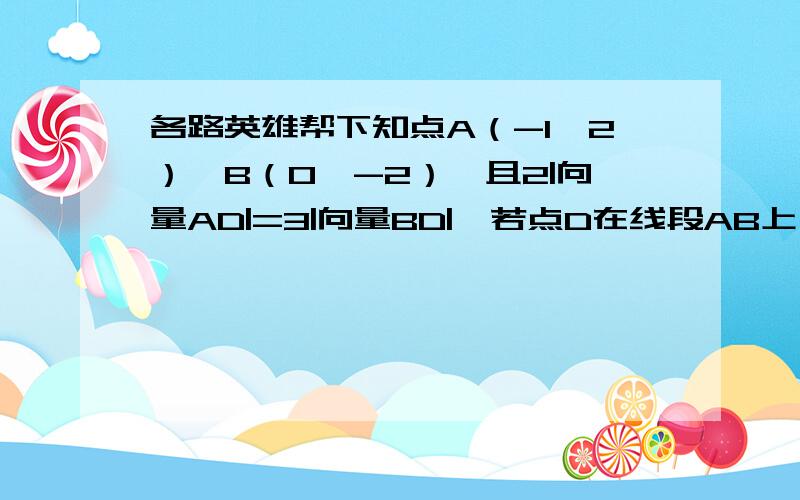 各路英雄帮下知点A（-1,2）,B（0,-2）,且2|向量AD|=3|向量BD|,若点D在线段AB上,求点D的坐标.童鞋是这么跟我说滴,他说设D（x,y）,2|向量AD|=3|向量BD|,且点D在线段AB上,所以2向量AD=3向量DB.于是我纳闷,