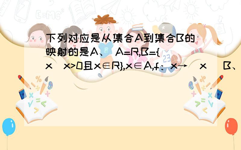 下列对应是从集合A到集合B的映射的是A、 A=R,B={x|x>0且x∈R},x∈A,f：x→|x| B、 A=N,B=N*,x∈A,f:x→|x-1|; C、 A={x|x>0且x∈R},B=R,x∈A,f:x→x².D、 A=Q,B=Q,f：x→1/x注：A、B、C、D对对在哪里错错在哪里,