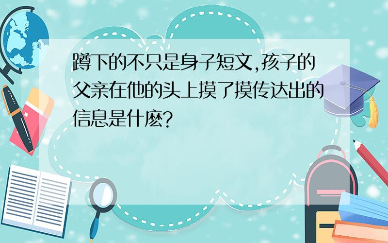 蹲下的不只是身子短文,孩子的父亲在他的头上摸了摸传达出的信息是什麽?