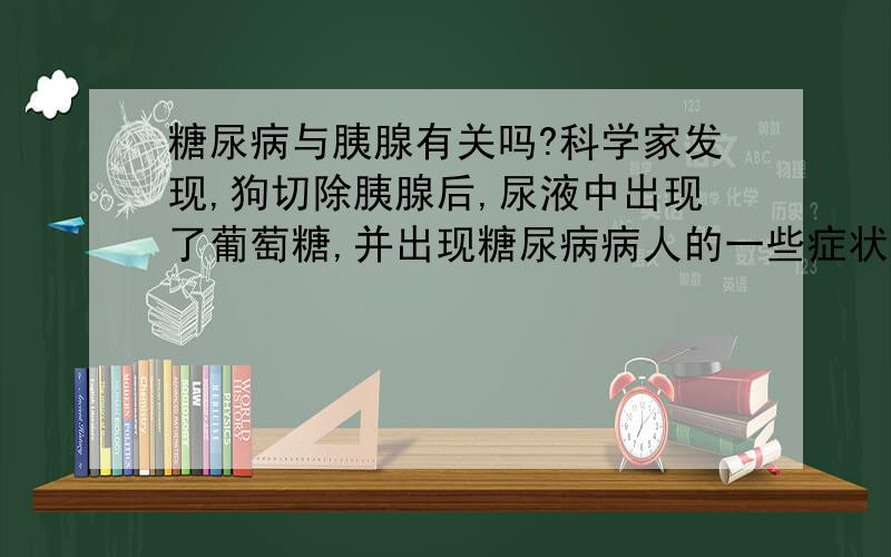 糖尿病与胰腺有关吗?科学家发现,狗切除胰腺后,尿液中出现了葡萄糖,并出现糖尿病病人的一些症状.这说明糖尿病与胰腺有关；科学家将正常狗的胰管结扎,发现胰腺大都萎缩了,只有内部一团