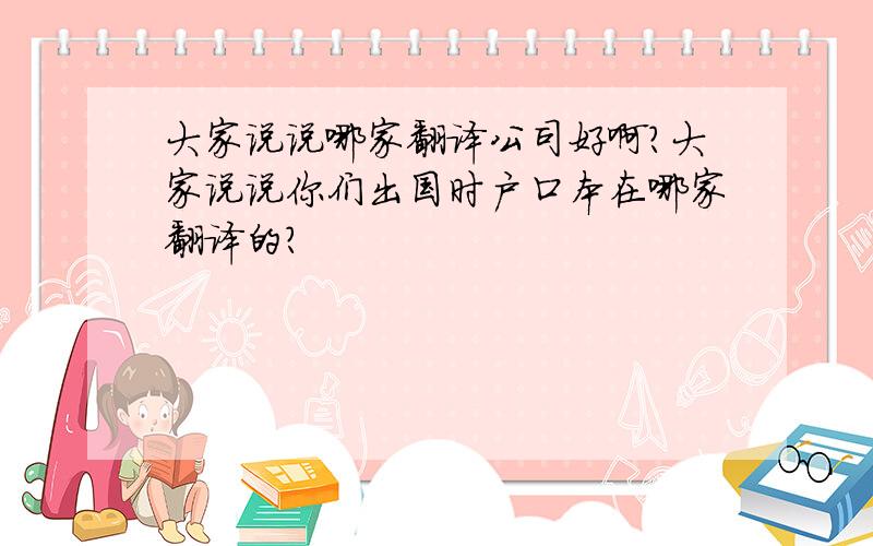 大家说说哪家翻译公司好啊?大家说说你们出国时户口本在哪家翻译的?