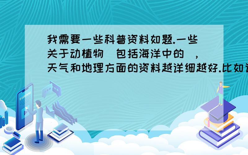 我需要一些科普资料如题.一些关于动植物（包括海洋中的）,天气和地理方面的资料越详细越好.比如说简绍动物时最好把模样特征,习性,所吃的食物,喜欢出没的地点,生活场所的特点,捕食的