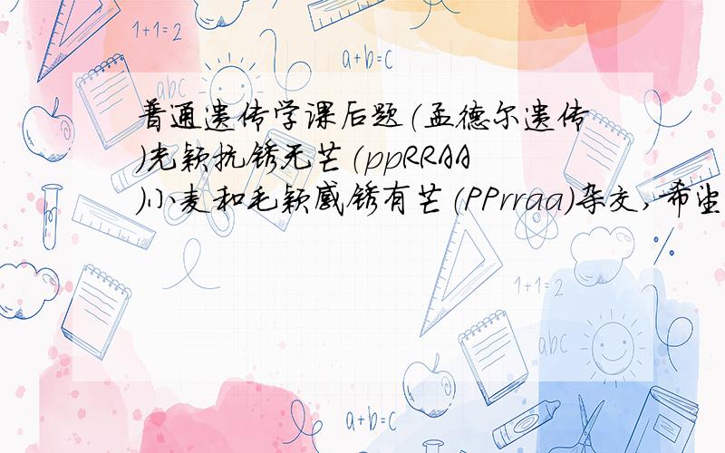 普通遗传学课后题（孟德尔遗传）光颖抗锈无芒（ppRRAA）小麦和毛颖感锈有芒（PPrraa）杂交,希望在F3代选出毛颖抗锈无芒（PPRRAA)的小麦10个株系,问：在F2群体中至少应选表现型为毛颖抗锈无