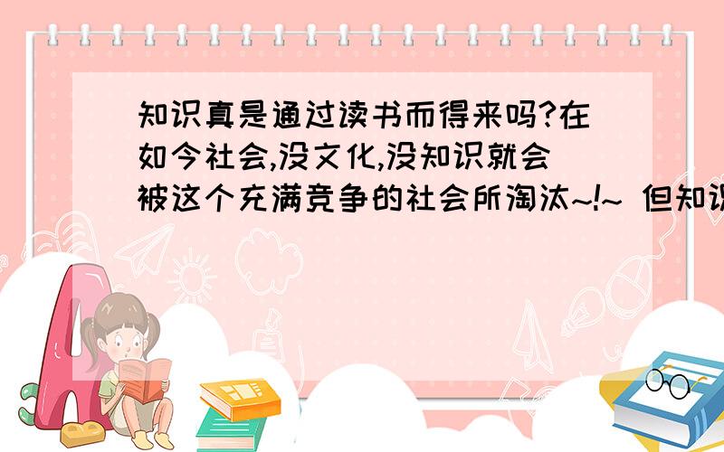 知识真是通过读书而得来吗?在如今社会,没文化,没知识就会被这个充满竞争的社会所淘汰~!~ 但知识,文化只有读书才能得来吗? 答案是肯定的-不是 我认为只要认真对待生活中的每一件事,注意