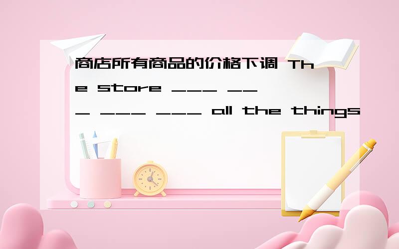 商店所有商品的价格下调 The store ___ ___ ___ ___ all the things